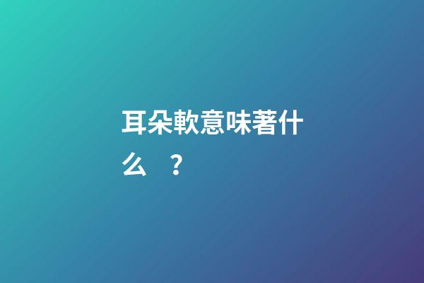 耳朵軟意味著什么？